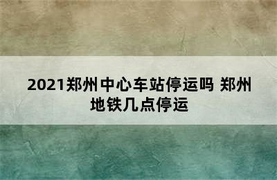 2021郑州中心车站停运吗 郑州地铁几点停运